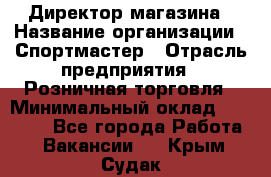 Директор магазина › Название организации ­ Спортмастер › Отрасль предприятия ­ Розничная торговля › Минимальный оклад ­ 39 000 - Все города Работа » Вакансии   . Крым,Судак